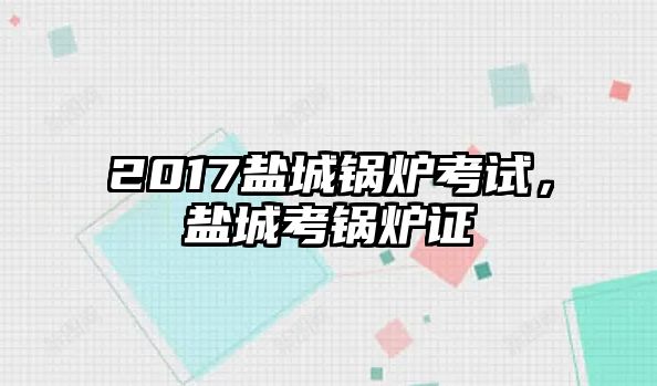 2017鹽城鍋爐考試，鹽城考鍋爐證