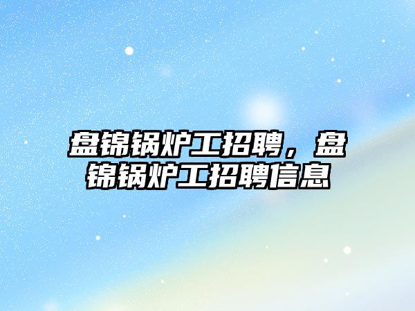 盤錦鍋爐工招聘，盤錦鍋爐工招聘信息