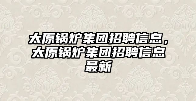 太原鍋爐集團招聘信息，太原鍋爐集團招聘信息最新