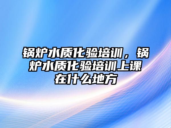 鍋爐水質(zhì)化驗培訓(xùn)，鍋爐水質(zhì)化驗培訓(xùn)上課在什么地方