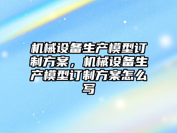 機械設備生產模型訂制方案，機械設備生產模型訂制方案怎么寫