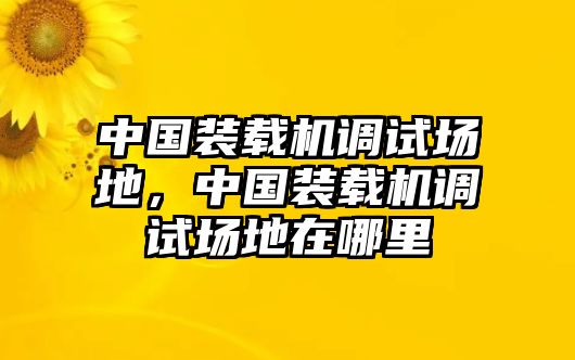 中國(guó)裝載機(jī)調(diào)試場(chǎng)地，中國(guó)裝載機(jī)調(diào)試場(chǎng)地在哪里