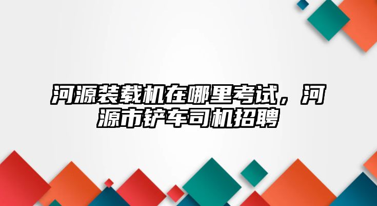 河源裝載機(jī)在哪里考試，河源市鏟車司機(jī)招聘