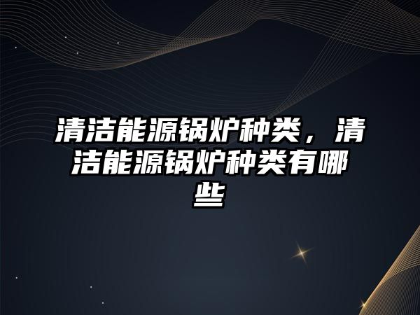 清潔能源鍋爐種類(lèi)，清潔能源鍋爐種類(lèi)有哪些