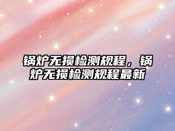 鍋爐無損檢測規(guī)程，鍋爐無損檢測規(guī)程最新