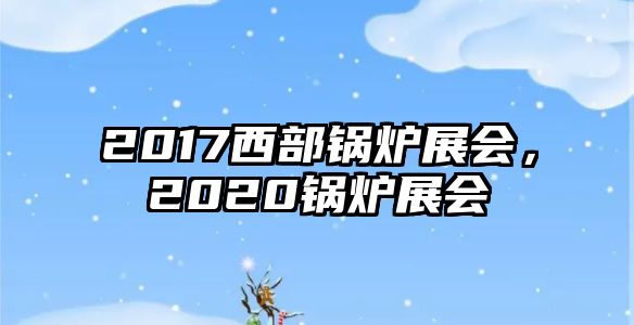 2017西部鍋爐展會(huì)，2020鍋爐展會(huì)