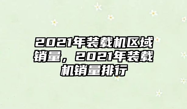 2021年裝載機(jī)區(qū)域銷量，2021年裝載機(jī)銷量排行