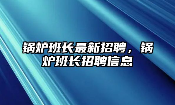 鍋爐班長最新招聘，鍋爐班長招聘信息