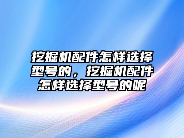 挖掘機配件怎樣選擇型號的，挖掘機配件怎樣選擇型號的呢