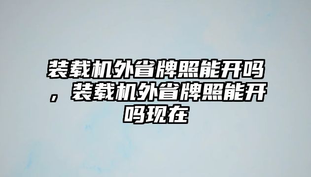 裝載機外省牌照能開嗎，裝載機外省牌照能開嗎現(xiàn)在