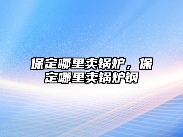 保定哪里賣鍋爐，保定哪里賣鍋爐鋼