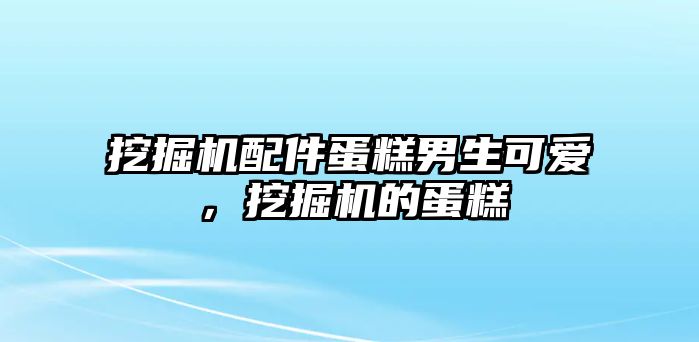 挖掘機配件蛋糕男生可愛，挖掘機的蛋糕