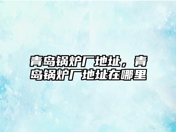 青島鍋爐廠地址，青島鍋爐廠地址在哪里