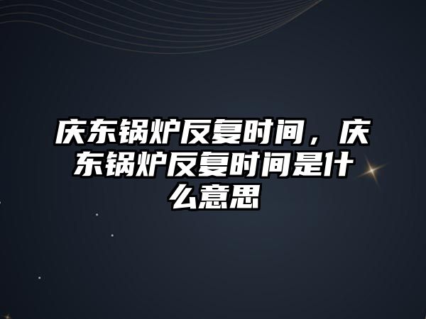 慶東鍋爐反復(fù)時(shí)間，慶東鍋爐反復(fù)時(shí)間是什么意思