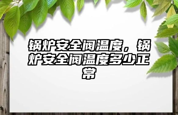 鍋爐安全閥溫度，鍋爐安全閥溫度多少正常