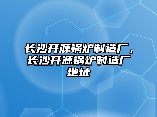 長沙開源鍋爐制造廠，長沙開源鍋爐制造廠地址