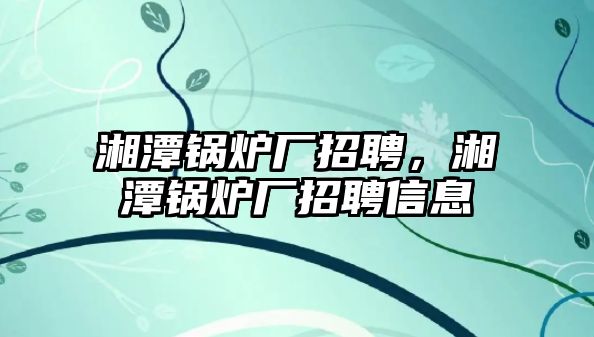 湘潭鍋爐廠招聘，湘潭鍋爐廠招聘信息