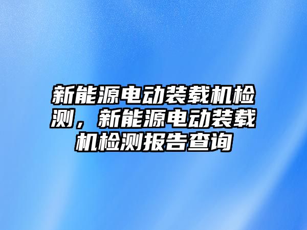 新能源電動裝載機檢測，新能源電動裝載機檢測報告查詢