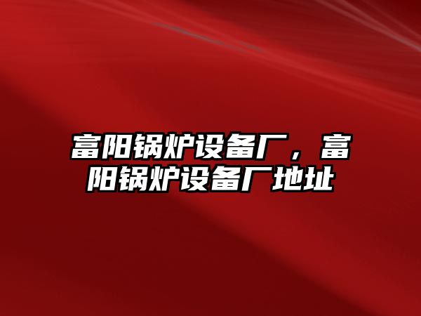 富陽(yáng)鍋爐設(shè)備廠，富陽(yáng)鍋爐設(shè)備廠地址