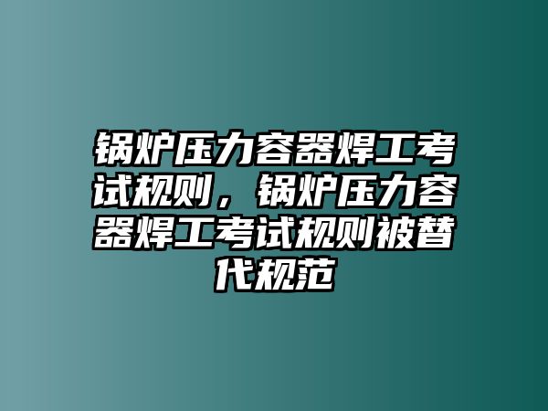 鍋爐壓力容器焊工考試規(guī)則，鍋爐壓力容器焊工考試規(guī)則被替代規(guī)范