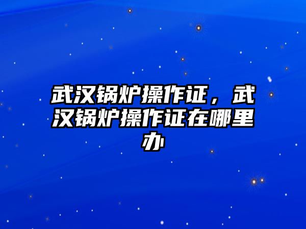 武漢鍋爐操作證，武漢鍋爐操作證在哪里辦