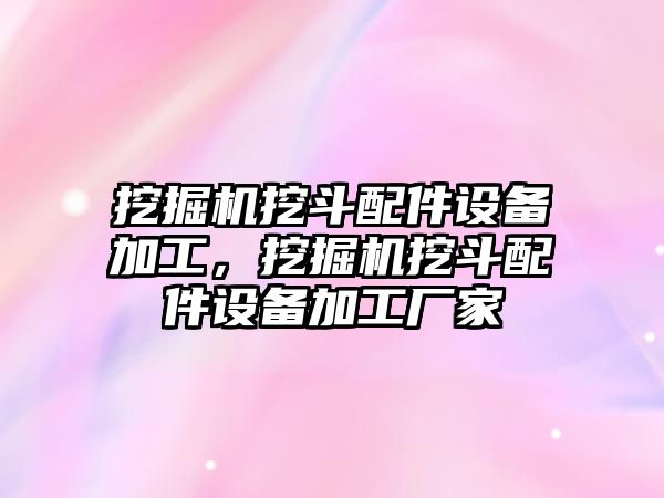 挖掘機挖斗配件設(shè)備加工，挖掘機挖斗配件設(shè)備加工廠家