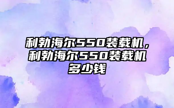 利勃海爾550裝載機，利勃海爾550裝載機多少錢