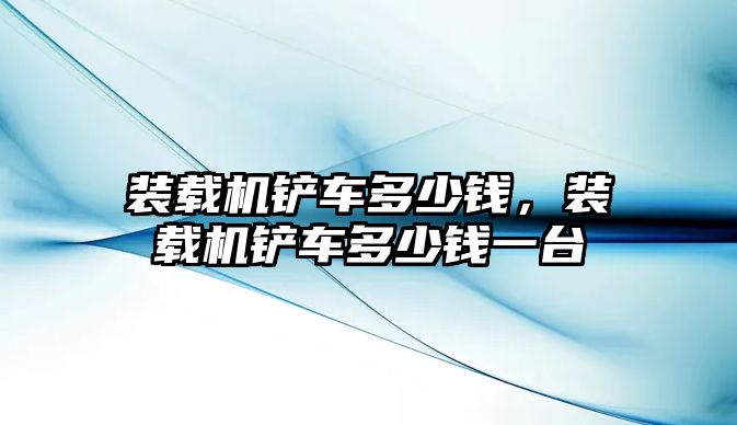 裝載機鏟車多少錢，裝載機鏟車多少錢一臺