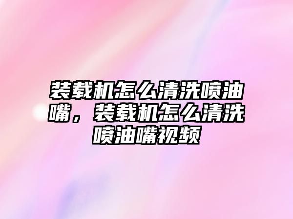 裝載機怎么清洗噴油嘴，裝載機怎么清洗噴油嘴視頻