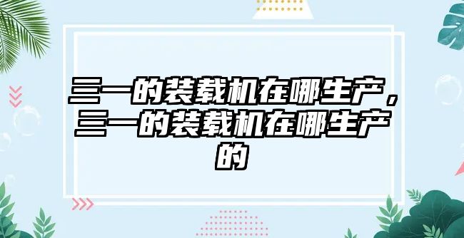 三一的裝載機在哪生產，三一的裝載機在哪生產的