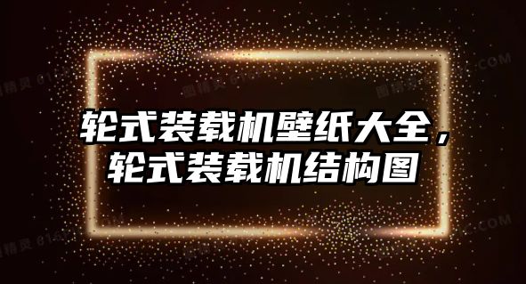 輪式裝載機壁紙大全，輪式裝載機結(jié)構(gòu)圖