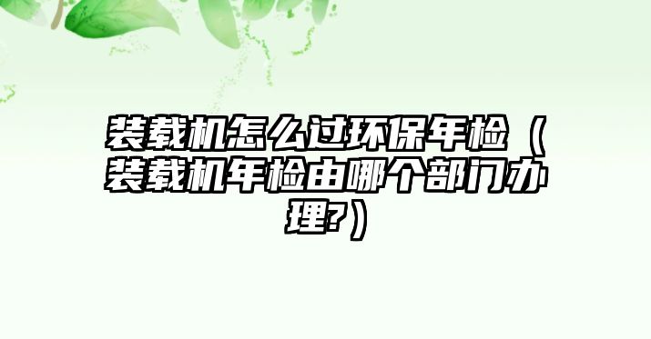 裝載機(jī)怎么過環(huán)保年檢（裝載機(jī)年檢由哪個(gè)部門辦理?）