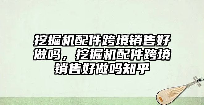 挖掘機(jī)配件跨境銷售好做嗎，挖掘機(jī)配件跨境銷售好做嗎知乎