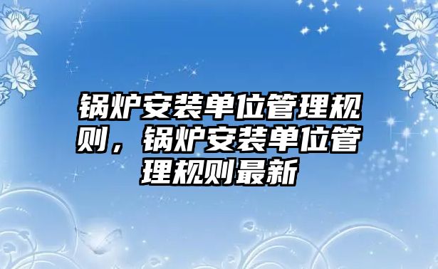 鍋爐安裝單位管理規(guī)則，鍋爐安裝單位管理規(guī)則最新