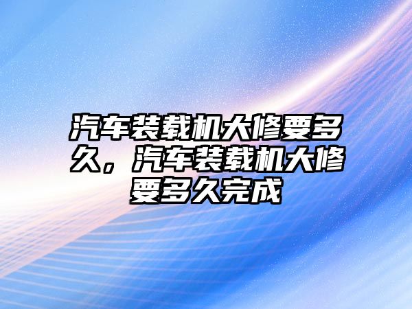 汽車裝載機(jī)大修要多久，汽車裝載機(jī)大修要多久完成