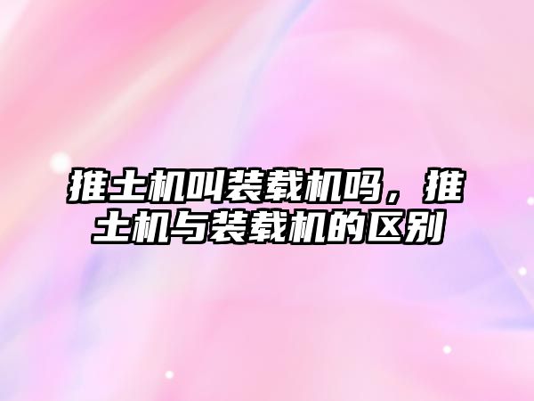 推土機叫裝載機嗎，推土機與裝載機的區(qū)別