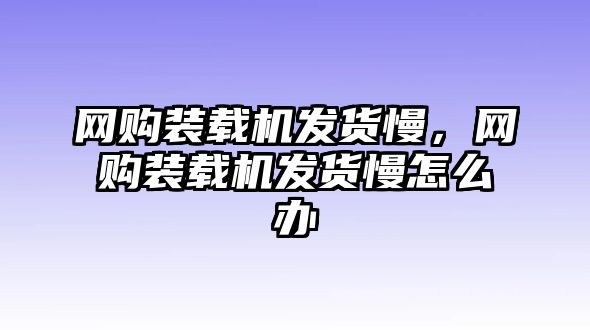 網(wǎng)購裝載機(jī)發(fā)貨慢，網(wǎng)購裝載機(jī)發(fā)貨慢怎么辦