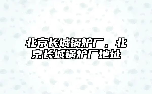 北京長城鍋爐廠，北京長城鍋爐廠地址