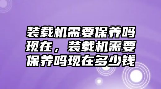 裝載機需要保養(yǎng)嗎現(xiàn)在，裝載機需要保養(yǎng)嗎現(xiàn)在多少錢