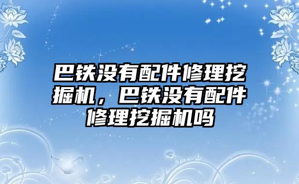 巴鐵沒有配件修理挖掘機(jī)，巴鐵沒有配件修理挖掘機(jī)嗎