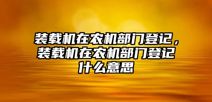 裝載機在農(nóng)機部門登記，裝載機在農(nóng)機部門登記什么意思