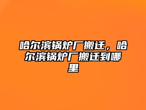 哈爾濱鍋爐廠搬遷，哈爾濱鍋爐廠搬遷到哪里