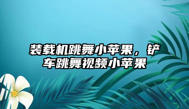 裝載機跳舞小蘋果，鏟車跳舞視頻小蘋果