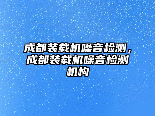 成都裝載機(jī)噪音檢測，成都裝載機(jī)噪音檢測機(jī)構(gòu)