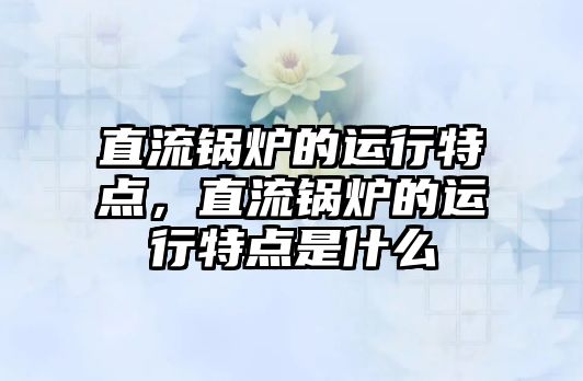 直流鍋爐的運行特點，直流鍋爐的運行特點是什么