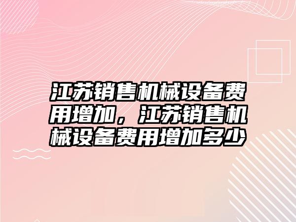 江蘇銷售機(jī)械設(shè)備費(fèi)用增加，江蘇銷售機(jī)械設(shè)備費(fèi)用增加多少