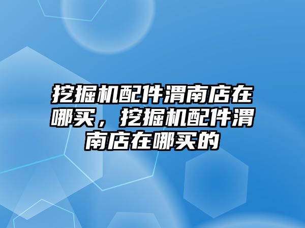 挖掘機配件渭南店在哪買，挖掘機配件渭南店在哪買的