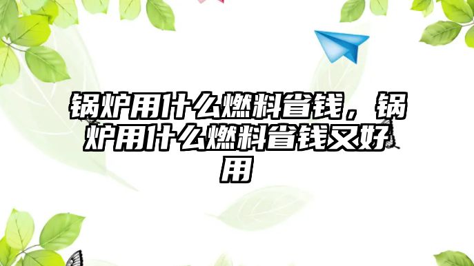 鍋爐用什么燃料省錢(qián)，鍋爐用什么燃料省錢(qián)又好用