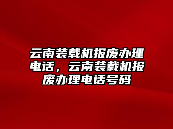 云南裝載機報廢辦理電話，云南裝載機報廢辦理電話號碼