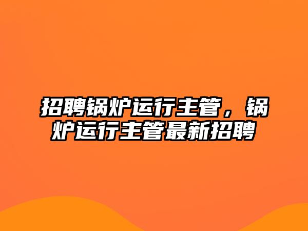 招聘鍋爐運(yùn)行主管，鍋爐運(yùn)行主管最新招聘